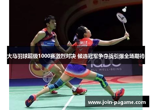 大马羽球超级1000赛激烈对决 候选冠军争夺战引爆全场期待