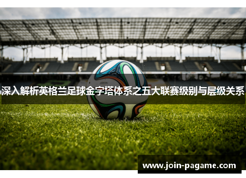 深入解析英格兰足球金字塔体系之五大联赛级别与层级关系
