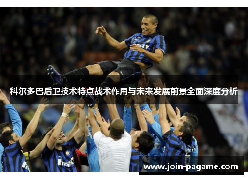 科尔多巴后卫技术特点战术作用与未来发展前景全面深度分析