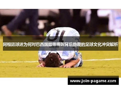 阿根廷球迷为何对巴西国脚嘶嘶叫背后隐藏的足球文化冲突解析 阿根廷球迷为何对巴西国脚嘶嘶叫背后隐藏的足球文化冲突解析