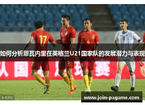 如何分析恩瓦内里在英格兰U21国家队的发展潜力与表现