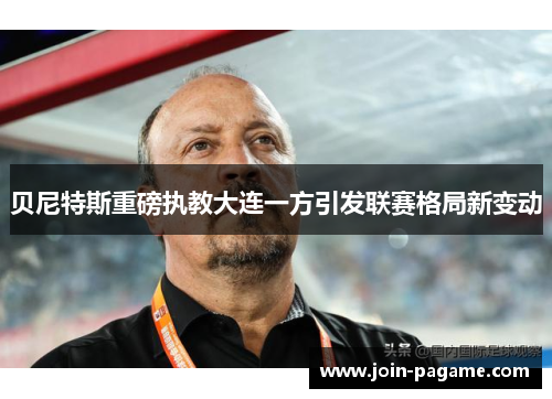 贝尼特斯重磅执教大连一方引发联赛格局新变动 贝尼特斯重磅执教大连一方引发联赛格局新变动
